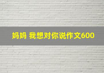 妈妈 我想对你说作文600